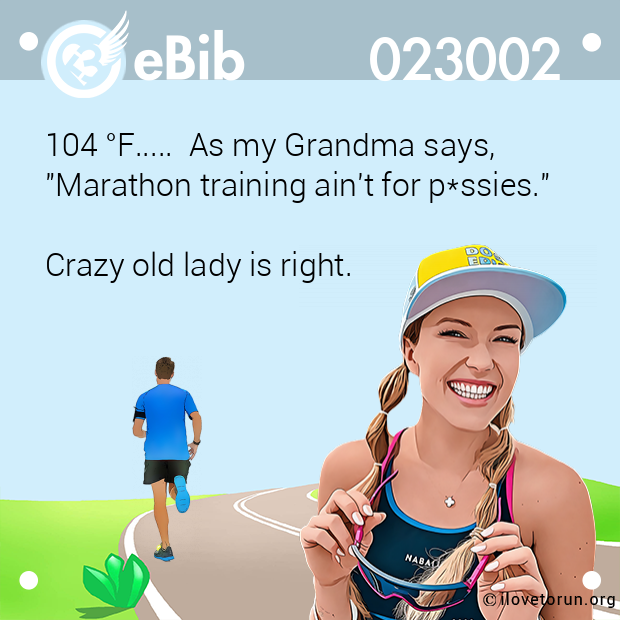 104 °F..... As my Grandma says, "Marathon training ain't for p*ssies." Crazy old lady is right. 104 °F..... As my Grandma says, "Marathon training ain't for p*ssies." Crazy old lady is right.